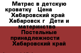 Матрас в детскую кроватку › Цена ­ 1 500 - Хабаровский край, Хабаровск г. Дети и материнство » Постельные принадлежности   . Хабаровский край